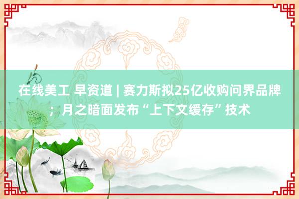 在线美工 早资道 | 赛力斯拟25亿收购问界品牌；月之暗面发布“上下文缓存”技术