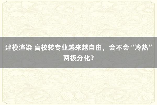 建模渲染 高校转专业越来越自由，会不会“冷热”两极分化？