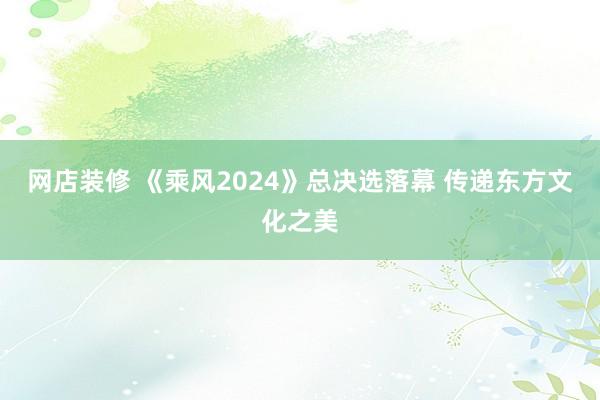 网店装修 《乘风2024》总决选落幕 传递东方文化之美