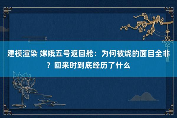 建模渲染 嫦娥五号返回舱：为何被烧的面目全非？回来时到底经历了什么