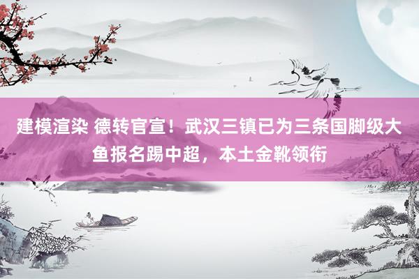 建模渲染 德转官宣！武汉三镇已为三条国脚级大鱼报名踢中超，本土金靴领衔