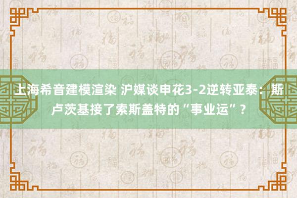 上海希音建模渲染 沪媒谈申花3-2逆转亚泰：斯卢茨基接了索斯盖特的“事业运”？