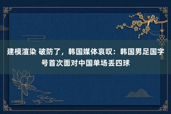 建模渲染 破防了，韩国媒体哀叹：韩国男足国字号首次面对中国单场丢四球