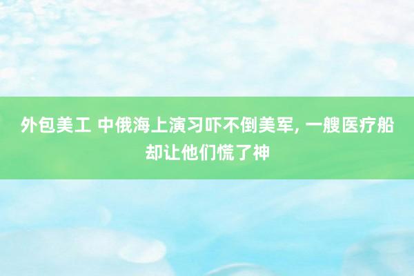 外包美工 中俄海上演习吓不倒美军, 一艘医疗船却让他们慌了神