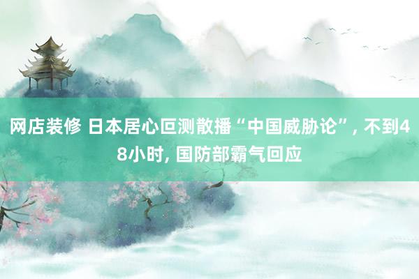 网店装修 日本居心叵测散播“中国威胁论”, 不到48小时, 国防部霸气回应