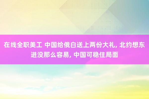 在线全职美工 中国给俄白送上两份大礼, 北约想东进没那么容易, 中国可稳住局面