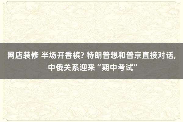 网店装修 半场开香槟? 特朗普想和普京直接对话, 中俄关系迎来“期中考试”