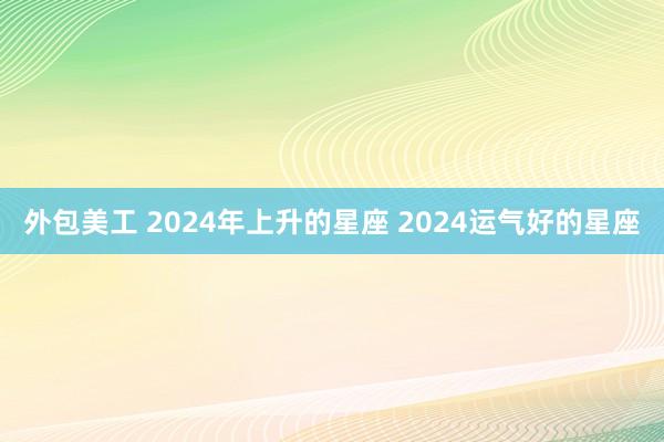 外包美工 2024年上升的星座 2024运气好的星座