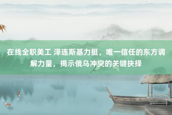 在线全职美工 泽连斯基力挺，唯一信任的东方调解力量，揭示俄乌冲突的关键抉择