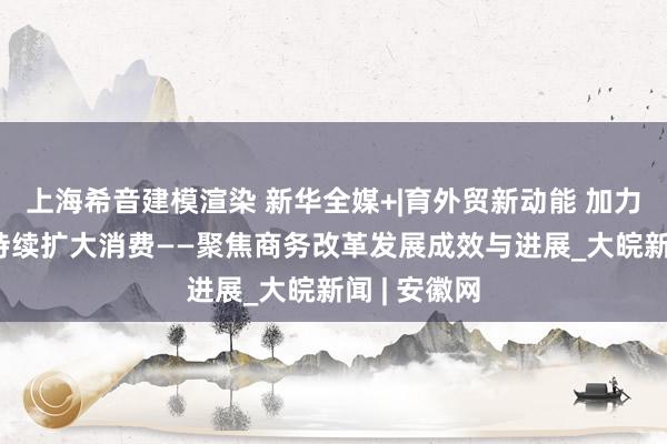 上海希音建模渲染 新华全媒+|育外贸新动能 加力吸引外资 持续扩大消费——聚焦商务改革发展成效与进展_大皖新闻 | 安徽网