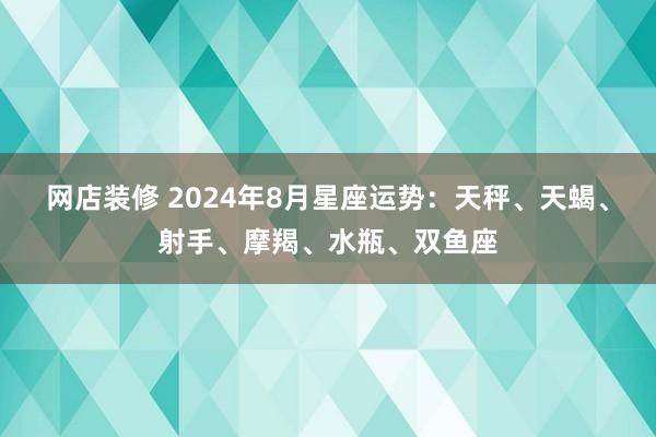 网店装修 2024年8月星座运势：天秤、天蝎、射手、摩羯、水瓶、双鱼座