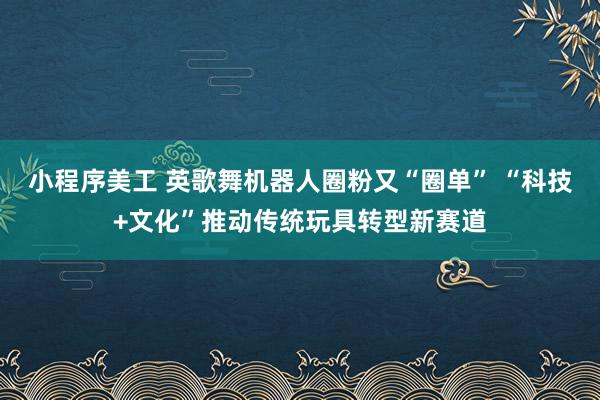 小程序美工 英歌舞机器人圈粉又“圈单” “科技+文化”推动传统玩具转型新赛道