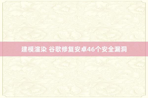 建模渲染 谷歌修复安卓46个安全漏洞