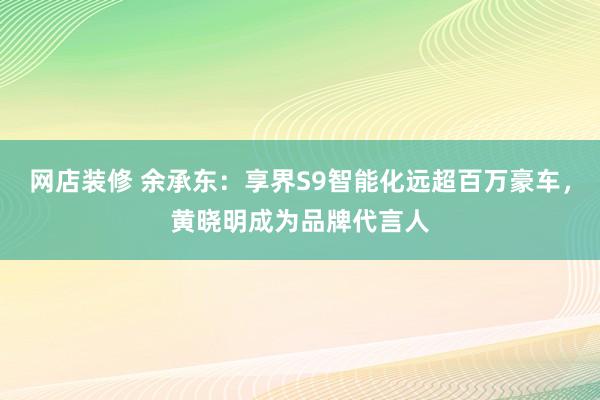 网店装修 余承东：享界S9智能化远超百万豪车，黄晓明成为品牌代言人