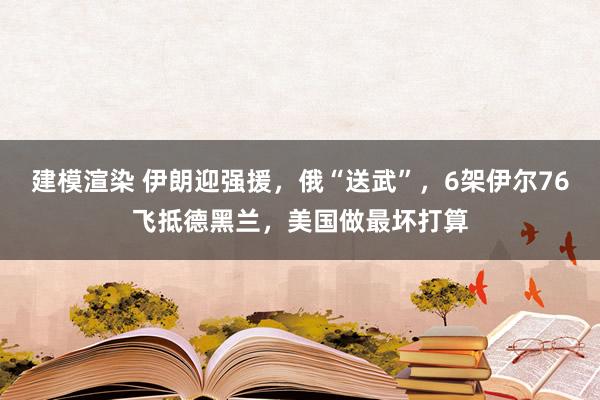 建模渲染 伊朗迎强援，俄“送武”，6架伊尔76飞抵德黑兰，美国做最坏打算