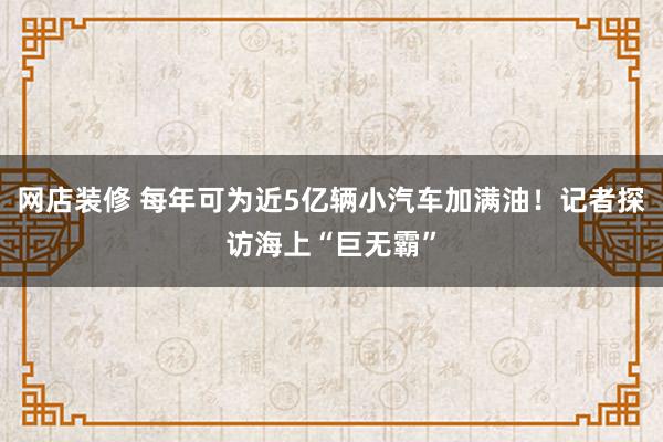 网店装修 每年可为近5亿辆小汽车加满油！记者探访海上“巨无霸”