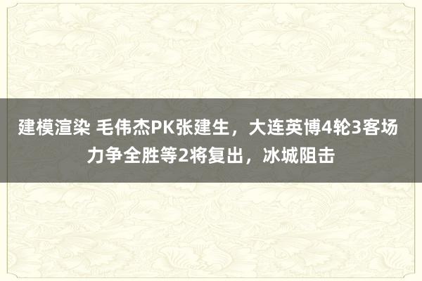 建模渲染 毛伟杰PK张建生，大连英博4轮3客场 力争全胜等2将复出，冰城阻击