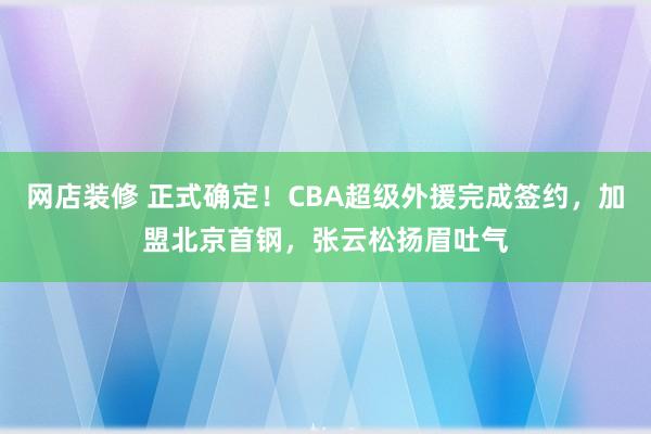 网店装修 正式确定！CBA超级外援完成签约，加盟北京首钢，张云松扬眉吐气