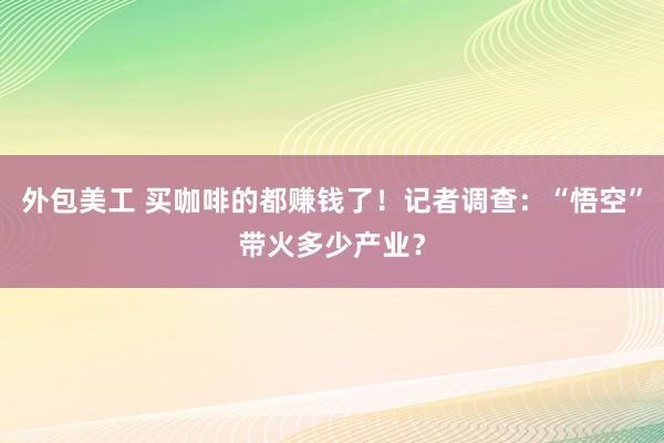 外包美工 买咖啡的都赚钱了！记者调查：“悟空”带火多少产业？