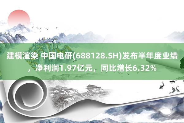 建模渲染 中国电研(688128.SH)发布半年度业绩，净利润1.97亿元，同比增长6.32%