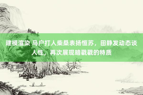 建模渲染 马户打人柴桑表扬恒苏，田静发动态谈人性，再次展现暗戳戳的特质