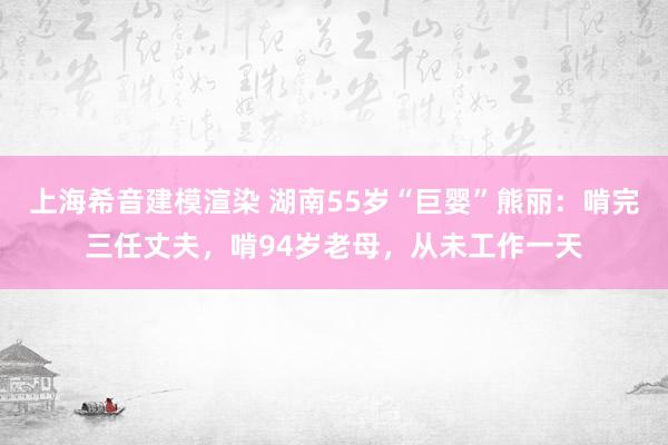 上海希音建模渲染 湖南55岁“巨婴”熊丽：啃完三任丈夫，啃94岁老母，从未工作一天