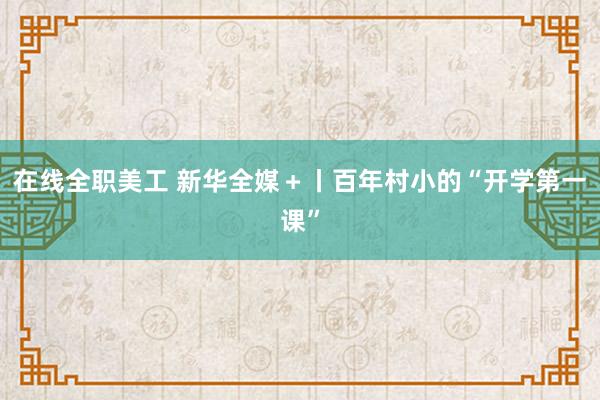 在线全职美工 新华全媒＋丨百年村小的“开学第一课”