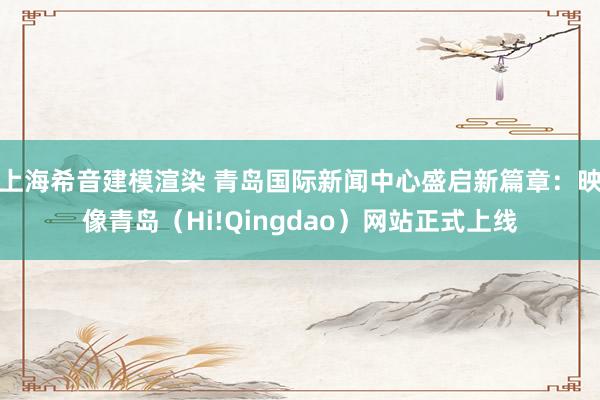 上海希音建模渲染 青岛国际新闻中心盛启新篇章：映像青岛（Hi!Qingdao）网站正式上线