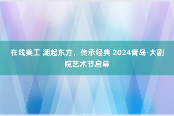 在线美工 潮起东方，传承经典 2024青岛·大剧院艺术节启幕